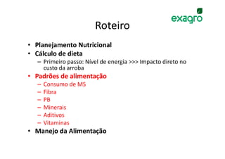 Roteiro
• Planejamento Nutricional
• Cálculo de dieta
  – Primeiro passo: Nível de energia >>> Impacto direto no
    custo da arroba
• Padrões de alimentação
  –   Consumo de MS
  –   Fibra
  –   PB
  –   Minerais
  –   Aditivos
  –   Vitaminas
• Manejo da Alimentação
 