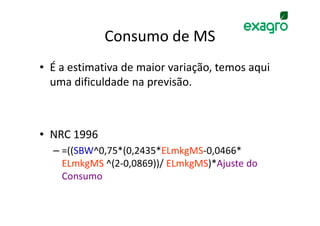 Consumo de MS
• É a estimativa de maior variação, temos aqui
  uma dificuldade na previsão.



• NRC 1996
  – =((SBW^0,75*(0,2435*ELmkgMS-0,0466*
    ELmkgMS ^(2-0,0869))/ ELmkgMS)*Ajuste do
    Consumo
 