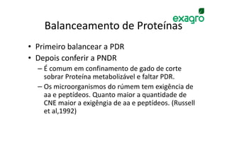 Balanceamento de Proteínas
• Primeiro balancear a PDR
• Depois conferir a PNDR
  – É comum em confinamento de gado de corte
    sobrar Proteína metabolizável e faltar PDR.
  – Os microorganismos do rúmem tem exigência de
    aa e peptídeos. Quanto maior a quantidade de
    CNE maior a exigêngia de aa e peptídeos. (Russell
    et al,1992)
 