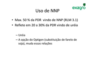 Uso de NNP
• Max. 50 % da PDR vindo de NNP (RLM 3.1)
• Reflete em 20 a 30% da PDR vindo de uréia

  – Uréia
  – A opção do Optigen (substituição de farelo de
    soja), muda essas relações
 