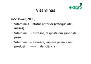 Vitaminas
(McDowell,2006)
• Vitamina A – status anterior (estoque até 6
  meses)
• Vitamina E – estresse, resposta em ganho de
  peso
• Vitamina B – estresse, rumem passa a não
  produzir          deficiência
 