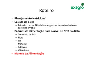 Roteiro
• Planejamento Nutricional
• Cálculo de dieta
   – Primeiro passo: Nível de energia >>> Impacto direto no
     custo da arroba
• Padrões de alimentação para o nível de NDT da dieta
   –   Consumo de MS
   –   Fibra
   –   PB
   –   Minerais
   –   Aditivos
   –   Vitaminas
• Manejo da Alimentação
 