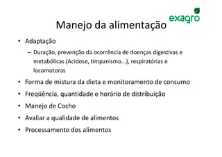 Manejo da alimentação
• Adaptação
   – Duração, prevenção da ocorrência de doenças digestivas e
     metabólicas (Acidose, timpanismo...), respiratórias e
     locomotoras
• Forma de mistura da dieta e monitoramento de consumo
• Freqüência, quantidade e horário de distribuição
• Manejo de Cocho
• Avaliar a qualidade de alimentos
• Processamento dos alimentos
 