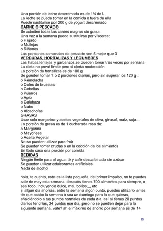 Una porción de leche descremada es de 1/4 de L
La leche se puede tomar en la comida o fuera de ella
Puede sustituirse por 200 g de yogurt descremado
CARNE O PESCADO
Se admiten todas las carnes magras sin grasa
Una vez a la semana puede sustituirse por vísceras:
o Hígado
o Mollejas
o Riñones
Las porciones semanales de pescado son 5 mejor que 3
VERDURAS, HORTALIZAS Y LEGUMBRES
Las habas,lentejas y garbanzos,se pueden tomar tres veces por semana
La dieta no prevé límite pero si cierta moderación
La porción de hortalizas es de 100 g
Se pueden tomar 1 o 2 porciones diarias, pero sin superar los 120 g :
o Remolacha
o Coles de bruselas
o Cebollas
o Puerros
o Apio
o Calabaza
o Nabo
o Alcachofas
GRASAS
Usar solo margarina y aceites vegetales de oliva, girasol, maíz, soja...
La porción de grasa es de 1 cucharada rasa de:
o Margarina
o Mayonesa
o Aceite Vegetal
No se pueden utilizar para freír
Se pueden tomar crudas o en la cocción de los alimentos
En todo caso una porción por comida
BEBIDAS
Ningún límite para el agua, té y café descafeinado sin azúcar
Se pueden utilizar edulcorantes artificiales
Nada de alcohol

hola, te cuento, esta es la lista pequeña, del primer impulso, no te puedes
salir de may esta semana, después tienes 700 alimentos para siempre, o
sea todo, incluyendo dulce, mal, bollos,,,, etc
si algún día ahorras, entre la semana algún punto, puedes utilizarlo antes
de que acabe la semana ó sea un domingo para lo que quieras,
añadiéndolo a tus puntos normales de cada día, así si tienes 20 puntos
diarios tendrías, 34 puntos ese día, pero no se pueden dejar para la
siguiente semana, vale? ah el máximo de ahorro por semana es de 14

                                                                       15
 