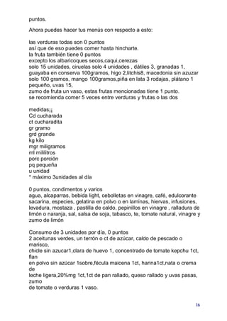 puntos.

Ahora puedes hacer tus menús con respecto a esto:

las verduras todas son 0 puntos
así que de eso puedes comer hasta hincharte.
la fruta también tiene 0 puntos
excepto los albaricoques secos,caqui,cerezas
solo 15 unidades, ciruelas solo 4 unidades , dátiles 3, granadas 1,
guayaba en conserva 100gramos, higo 2,litchis8, macedonia sin azuzar
solo 100 gramos, mango 100gramos,piña en lata 3 rodajas, plátano 1
pequeño, uvas 15,
zumo de fruta un vaso, estas frutas mencionadas tiene 1 punto.
se recomienda comer 5 veces entre verduras y frutas o las dos

medidas¡¡
Cd cucharada
ct cucharadita
gr gramo
grd grande
kg kilo
mgr miligramos
ml mililitros
porc porción
pq pequeña
u unidad
* máximo 3unidades al día

0 puntos, condimentos y varios
agua, alcaparras, bebida light, cebolletas en vinagre, café, edulcorante
sacarina, especies, gelatina en polvo o en laminas, hiervas, infusiones,
levadura, mostaza , pastilla de caldo, pepinillos en vinagre , ralladura de
limón o naranja, sal, salsa de soja, tabasco, te, tomate natural, vinagre y
zumo de limón

Consumo de 3 unidades por día, 0 puntos
2 aceitunas verdes, un terrón o ct de azúcar, caldo de pescado o
marisco,
chicle sin azucar1,clara de huevo 1, concentrado de tomate kepchu 1ct,
flan
en polvo sin azúcar 1sobre,fécula maicena 1ct, harina1ct,nata o crema
de
leche ligera,20%mg 1ct,1ct de pan rallado, queso rallado y uvas pasas,
zumo
de tomate o verduras 1 vaso.


                                                                         16
 