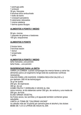 1 pechuga pollo
1 entrecot
30 grs. foie-gras
4 lonchas lomo embuchado
1 bollo de leche
1 croissant panadería
5 calamares rebozados
1 crema catalana
1 tarrina queso Burgos

ALIMENTOS 4 POINTS Y MEDIO

50 grs. morros
1 paquete de grisines o bastones
100 grs. boquerones

ALIMENTOS 5 POINTS

2 trozos lomo
3 lonchas bacón
1 donut
1 ensaimada
1 gofre

ALIMENTOS 6 POINTS Y MEDIO
tarta manzana..una porción
tarta frutas....una porción

SUGERENCIAS PARA LA DIETA:
VARÍA LA COMIDA: cuando compongas los menús tienes q variar los
alimentos para q el organismo tenga toda las sustancias nutritivas
necesarias.
CALCIO PARA LOS HUESOS, COMIDA RICA EN CALCIO x 2
por ejemplo: 200 ml de leche/yogurt
3o gr de queso
250 grs. de espinacas
300 gr. de col
COME FRUTA Y VERDURA 5 VECES AL DIA
como mínimo, al día deberíais comer 300 grs. de verdura y una media de
200 grs. de fruta.
ELIGE GRASA VEGETAL
los frutos secos, las semillas y el aguacate también contienen grasa
saludable
LIMITA LA TOMA DE "CALORIAS VACIAS"
no utilicéis más de 14 points por semana para el alcohol y los dulces
BEBE DE 1,5 A 2 LITROS DE AGUA AL DIA
                                                                   23
 