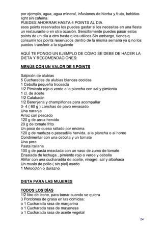 por ejemplo, agua, agua mineral, infusiones de hierba y fruta, bebidas
light sin cafeína.
PUEDES AHORRAR HASTA 4 POINTS AL DIA
esos points reservados los puedes gastar si los necesitas en una fiesta
un restaurante o en otra ocasión. Sencillamente puedes pasar estos
points de un día a otro hasta q los utilices.Sin embargo, tienes q
consumir los points reservados dentro de la misma semana ya q no los
puedes transferir a la siguiente

AQUÍ TE PONGO UN EJEMPLO DE CÓMO SE DEBE DE HACER LA
DIETA Y RECOMENDACIONES:

MENÚS CON UN VALOR DE 5 POINTS

Salpicón de alubias
5 Cucharadas de alubias blancas cocidas
1 Cebolla pequeña troceada
1/2 Pimiento rojo o verde a la plancha con sal y pimienta
1 cl. de aceite
1/2 Calabacín
1/2 Berenjena y champiñones para acompañar
3- 4 ( 60 g ) Lonchas de pavo envasado
Una naranja
Arroz con pescado
120 g de arroz hervido
20 g de tomate frito
Un poco de queso rallado por encima
120 g de merluza o pescadilla hervida, a la plancha o al horno
Condimentar con una cebolla y un tomate
Una pera
Pasta italiana
100 g de pasta mezclada con un vaso de zumo de tomate
Ensalada de lechuga , pimiento rojo o verde y cebolla
Aliñar con una cucharadita de aceite, vinagre, sal y albahaca
Un muslo de pollo ( sin piel) asado
1 Melocotón o durazno


DIETA PARA LAS MUJERES

TODOS LOS DÍAS
1/2 litro de leche, para tomar cuando se quiera
3 Porciones de grasa en las comidas:
o 1 Cucharada rasa de margarina
o 1 Cucharada rasa de mayonesa
o 1 Cucharada rasa de aceite vegetal
                                                                      24
 