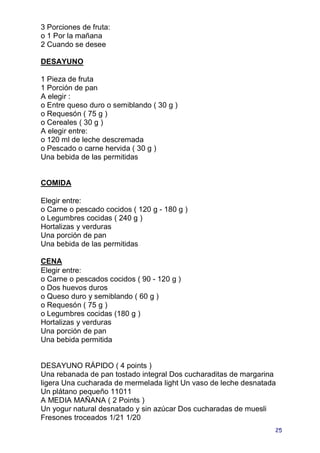 3 Porciones de fruta:
o 1 Por la mañana
2 Cuando se desee

DESAYUNO

1 Pieza de fruta
1 Porción de pan
A elegir :
o Entre queso duro o semiblando ( 30 g )
o Requesón ( 75 g )
o Cereales ( 30 g )
A elegir entre:
o 120 ml de leche descremada
o Pescado o carne hervida ( 30 g )
Una bebida de las permitidas


COMIDA

Elegir entre:
o Carne o pescado cocidos ( 120 g - 180 g )
o Legumbres cocidas ( 240 g )
Hortalizas y verduras
Una porción de pan
Una bebida de las permitidas

CENA
Elegir entre:
o Carne o pescados cocidos ( 90 - 120 g )
o Dos huevos duros
o Queso duro y semiblando ( 60 g )
o Requesón ( 75 g )
o Legumbres cocidas (180 g )
Hortalizas y verduras
Una porción de pan
Una bebida permitida


DESAYUNO RÁPIDO ( 4 points )
Una rebanada de pan tostado integral Dos cucharaditas de margarina
ligera Una cucharada de mermelada light Un vaso de leche desnatada
Un plátano pequeño 11011
A MEDIA MAÑANA ( 2 Points )
Un yogur natural desnatado y sin azúcar Dos cucharadas de muesli
Fresones troceados 1/21 1/20
                                                                 25
 