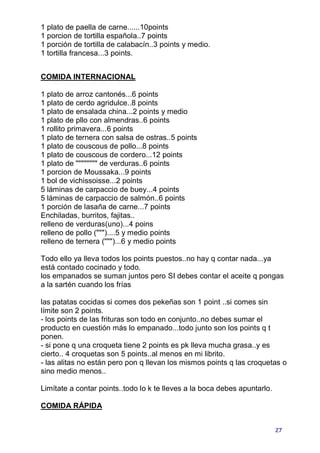 1 plato de paella de carne......10points
1 porcion de tortilla española..7 points
1 porción de tortilla de calabacín..3 points y medio.
1 tortilla francesa...3 points.


COMIDA INTERNACIONAL

1 plato de arroz cantonés...6 points
1 plato de cerdo agridulce..8 points
1 plato de ensalada china...2 points y medio
1 plato de pllo con almendras..6 points
1 rollito primavera...6 points
1 plato de ternera con salsa de ostras..5 points
1 plato de couscous de pollo...8 points
1 plato de couscous de cordero...12 points
1 plato de """""""" de verduras..6 points
1 porcion de Moussaka...9 points
1 bol de vichissoisse...2 points
5 láminas de carpaccio de buey...4 points
5 láminas de carpaccio de salmón..6 points
1 porción de lasaña de carne...7 points
Enchiladas, burritos, fajitas..
relleno de verduras(uno)...4 poins
relleno de pollo (""")....5 y medio points
relleno de ternera (""")...6 y medio points

Todo ello ya lleva todos los points puestos..no hay q contar nada...ya
está contado cocinado y todo.
los empanados se suman juntos pero SI debes contar el aceite q pongas
a la sartén cuando los frías

las patatas cocidas si comes dos pekeñas son 1 point ..si comes sin
límite son 2 points.
- los points de las frituras son todo en conjunto..no debes sumar el
producto en cuestión más lo empanado...todo junto son los points q t
ponen.
- si pone q una croqueta tiene 2 points es pk lleva mucha grasa..y es
cierto.. 4 croquetas son 5 points..al menos en mi librito.
- las alitas no están pero pon q llevan los mismos points q las croquetas o
sino medio menos..

Limítate a contar points..todo lo k te lleves a la boca debes apuntarlo.

COMIDA RÁPIDA


                                                                           27
 
