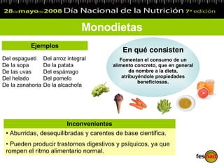 Monodietas Del espagueti De la sopa De las uvas Del helado De la zanahoria Del arroz integral De la patata Del espárrago Del pomelo De la alcachofa Ejemplos En qué consisten Fomentan el consumo de un alimento concreto, que en general da nombre a la dieta, atribuyéndole propiedades beneficiosas. Aburridas, desequilibradas y carentes de base científica. Pueden producir trastornos digestivos y psíquicos, ya que rompen el ritmo alimentario normal. Inconvenientes 