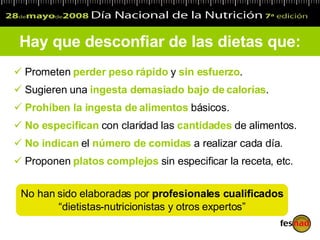 Prometen  perder peso rápido  y  sin esfuerzo . Sugieren una  ingesta demasiado bajo de calorías . Prohíben la ingesta de alimentos  básicos. No especifican  con claridad las  cantidades  de alimentos. No indican  el  número de comidas  a realizar cada día. Proponen  platos complejos  sin especificar la receta, etc. Hay que desconfiar de las dietas que: No han sido elaboradas por  profesionales cualificados   “ dietistas-nutricionistas y otros expertos” 