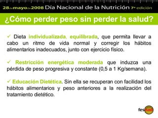 Dieta  individualizada ,  equilibrada ,   que   permit a  llevar a cabo un ritmo de vida normal y  corregir  los hábitos alimentarios inadecuados, junto con ejercicio físico.  R estricción energética moderada  que induzca una pérdida de peso progresiva y constante (0,5 a 1 K g/semana) . Educación  D ietética . Sin ella   se recuperan   con facilidad  los  hábitos alimentarios   y peso   anteriores  a la  realización del tratamiento dietético.   ¿Cómo perder peso sin perder la salud? 