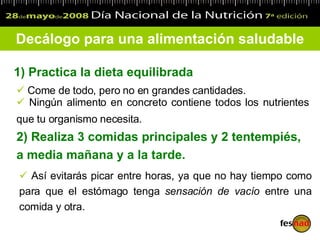 1)  Practica la dieta equilibrada   Decálogo para una alimentación saludable Come de todo, pero no en grandes cantidades.  Ningún alimento en concreto contiene todos los nutrientes que tu organismo necesita.   2)  Realiza 3 comida s  principales y 2 tentempiés,  a media mañana y a la tarde. Así evitarás picar entre horas, ya que no hay tiempo como para que el estómago tenga  sensación de vacío  entre una comida y otra. 