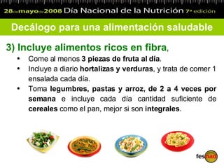 3) Incluye  alimentos ricos en fibra ,  Come  al menos  3 piezas de fruta al día . Incluye a diario  hortalizas y verduras , y trata de comer  1  ensalada cada día. Toma  legumbres, pastas y arroz, de 2 a 4 veces por semana  e incluye cada día cantidad suficiente de  cereales  como el pan, mejor si son  integrales . Decálogo para una alimentación saludable 
