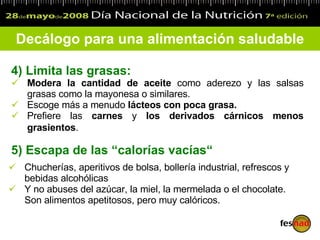 4)  Limita las grasas: Modera la cantidad de aceite  como aderezo y las salsas grasas como la mayonesa o similares. Escoge más a menudo  lácteos con poca grasa.   Prefiere las  carnes  y  los derivados cárnicos menos grasientos .   Decálogo para una alimentación saludable Chucherías, aperitivos de bolsa, bollería industrial, refrescos y bebidas alcohólicas Y no abuses del azúcar, la miel, la mermelada o el chocolate. Son alimentos apetitosos, pero muy calóricos. 5)  Escapa de las  “ calorías vacías “ 