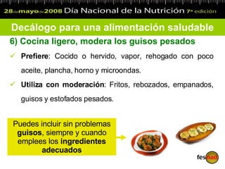 6)  Cocina ligero, modera los guisos pesados Prefiere : Cocido o hervido, vapor, rehogado con poco aceite, plancha, horno y microondas.  Utiliza con moderación : Fritos, rebozados, empanados, guisos y estofados pesados.  Decálogo para una alimentación saludable Puedes incluir sin problemas  guisos , siempre y cuando emplees los  ingredientes adecuados 