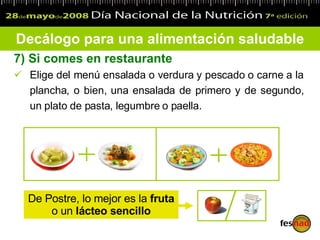 7)  Si comes en restaurante Elige del menú ensalada o verdura y pescado o carne a la plancha, o bien, una ensalada de primero y de segundo, un plato de pasta, legumbre o paella. Decálogo para una alimentación saludable De Postre, lo mejor es la  fruta  o un  lácteo sencillo 