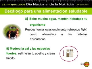 8 )  Bebe mucha agua, mantén hidratado tu organismo Puedes tomar ocasionalmente refrescos  light , como alternativa a las bebidas azucaradas. Decálogo para una alimentación saludable 9)  Modera la sal y las especias fuertes ,  estimulan tu apetito y crean hábito. 