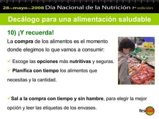 Decálogo para una alimentación saludable 10)   ¡Y recuerda!   La  compra  de los alimentos es el momento donde elegimos lo que vamos a consumir: Escoge las  opciones  más  nutritivas  y seguras.  Planifica con tiempo  los alimentos que necesitas y la cantidad. Sal a la compra con tiempo y sin hambre , para elegir la mejor opción y leer las etiquetas de los envases.  