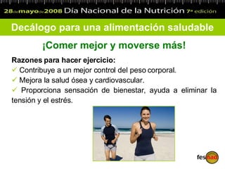 Decálogo para una alimentación saludable ¡Comer mejor y moverse más! Razones para hacer ejercicio: Contribuye a un mejor control del peso corporal. Mejora la salud ósea y cardiovascular. Proporciona sensación de bienestar, ayuda a eliminar la tensión y el estrés. 