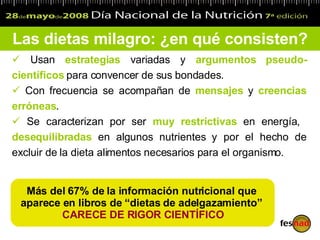 Las dietas milagro: ¿en qué consisten? Usan  estrategias  variadas y  argumentos   pseudo-científicos  para convencer de sus bondades.   Con frecuencia se acompañan de  mensajes  y  creencias   erróneas . Se caracterizan por ser  muy restrictivas  en energía,  desequilibradas  en algunos nutrientes y por el hecho de excluir de la dieta alimentos necesarios para el organismo . Más del 67% de la información nutricional que  aparece en libros de “dietas de adelgazamiento”  CARECE DE RIGOR CIENTÍFICO 