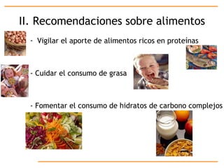 II. Recomendaciones sobre alimentos Vigilar el aporte de alimentos ricos en proteínas - Cuidar el consumo de grasa - Fomentar el consumo de hidratos de carbono complejos 