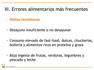 III. Errores alimentarios más frecuentes
- Dietas monótonas
- Desayuno insuficiente o no desayunar
- Consumo elevado de fast-food, dulces, chucherías,
bollería y alimentos ricos en proteína y grasa
- Baja ingesta de frutas, verduras, legumbres y
pescado y leche
 