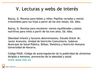 V. Lecturas y webs de interés
Bajraj, G. Recetas para bebes y niños: Papillas variadas y menús
irresistibles para tus hijos a partir de los seis meses. Ed. Alba.
Bajraj, G. Recetas para escolares: menús equilibrados y platos
nutritivos para niños a partir de los tres años. Ed. Alba.
Obesidad infantil y factores determinantes. Estudio Enkid. Dr.
Javier Aranceta. Unidad de Nutrición Comunitaria. Subárea
Municipal de Salud Pública. Bilbao. Dietética y Nutrición Humana.
Universidad de Navarra.
Código PAOS. Código de autorregulación de la publicidad de alimentos
dirigida a menores, prevención de la obesidad y salud.
www.aesa.msc.es
 
