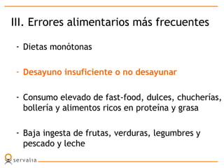 III. Errores alimentarios más frecuentes
- Dietas monótonas
- Desayuno insuficiente o no desayunar
- Consumo elevado de fast-food, dulces, chucherías,
bollería y alimentos ricos en proteína y grasa
- Baja ingesta de frutas, verduras, legumbres y
pescado y leche
 