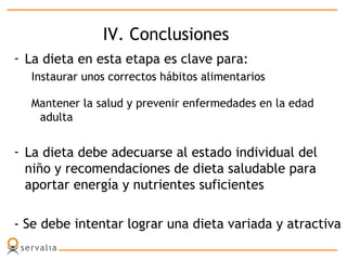 IV. Conclusiones
- La dieta en esta etapa es clave para:
Instaurar unos correctos hábitos alimentarios
Mantener la salud y prevenir enfermedades en la edad
adulta
- La dieta debe adecuarse al estado individual del
niño y recomendaciones de dieta saludable para
aportar energía y nutrientes suficientes
- Se debe intentar lograr una dieta variada y atractiva
 