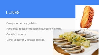 LUNES
-Desayuno: Leche y galletas.
-Almuerzo: Bocadillo de salchicha, queso y tomate.
-Comida: Lentejas.
-Cena: Boquerón y patatas cocidas.
 