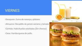 VIERNES
-Desayuno: Zumo de naranja y plátano.
-Almuerzo: Bocadillo de jamón serrano y tomate.
-Comida: Habichuelas estofadas.(Sin chorizo).
-Cena: Hamburguesa de pollo.
 