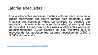 Calorías adecuadas
• Los adolescentes necesitan muchas calorías para soportar el
rápido crecimiento que ocurre durante este momento y para
impulsar sus ocupadas vidas. La cantidad de calorías que
necesita un adolescente varía según la edad, el sexo y el nivel
de actividad. La mayoría de las niñas adolescentes necesitan
aproximadamente 2.200 calorías al día, mientras que la
mayoría de los adolescentes varones necesitan de 2.500 a
3.000 calorías al día.
https://www.cancercarewny.com/content.aspx?chunkiid=226891
 