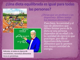 ¿Dirías que un profesor y un
                                     deportista deben tomar
                                     los mismos alimentos?
                                     Pues bien, la cantidad y el
                                     tipo de alimentos que
                                     deben formar parte de la
                                     dieta se una persona
                                     dependen de su edad y de
                                     la cantidad de ejercicio que
                                     practique, por ello el
                                     deportista debe tomar
                                     alimentos que le aporten
                                     una mayor cantidad de
                                     energía.
Además, si estás en época de
crecimiento, necesitas alimentos
ricos en proteínas.
 