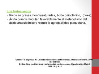 Los frutos secos
• Ricos en grasas monoinsaturadas, ácido α-linolénico, (nuez). 
• Ácido grasos modulan favorablemente el metabolismo del
ácido araquidónico y reduce la agregabilidad plaquetaria.
Castillo S, Espinoza M. La dieta mediterránea está de moda. Medicina General. 2002;
49: 902-908
E. Ros.Dieta mediterránea y enfermedad cardiovascular. Hipertensión (Madr.).
2008;25(1):9-15
 