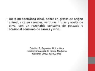 • Dieta mediterránea ideal, pobre en grasas de origen
animal, rica en cereales, verduras, frutas y aceite de
oliva, con un razonable consumo de pescado y
ocasional consumo de carnes y vino.
Castillo S, Espinoza M. La dieta
mediterránea está de moda. Medicina
General. 2002; 49: 902-908
 