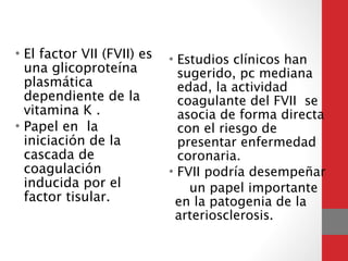 • El factor VII (FVII) es
una glicoproteína
plasmática
dependiente de la
vitamina K .
• Papel en la
iniciación de la
cascada de
coagulación
inducida por el
factor tisular. 
• Estudios clínicos han
sugerido, pc mediana
edad, la actividad
coagulante del FVII se
asocia de forma directa
con el riesgo de
presentar enfermedad
coronaria.
• FVII podría desempeñar
un papel importante
en la patogenia de la
arteriosclerosis.
 