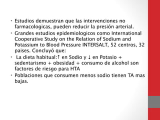 • Estudios demuestran que las intervenciones no
farmacologicas, pueden reducir la presión arterial.
• Grandes estudios epidemiologicos como International
Cooperative Study on the Relation of Sodium and
Potassium to Blood Pressure INTERSALT, 52 centros, 32
paises. Concluyó que:
• La dieta habitual:↑ en Sodio y ↓ en Potasio +
sedentarismo + obesidad + consumo de alcohol son
factores de riesgo para HTA
• Poblaciones que consumen menos sodio tienen TA mas
bajas.
 