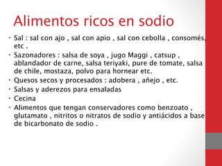Alimentos ricos en sodio
• Sal : sal con ajo , sal con apio , sal con cebolla , consomés,
etc .
• Sazonadores : salsa de soya , jugo Maggi , catsup ,
ablandador de carne, salsa teriyaki, pure de tomate, salsa
de chile, mostaza, polvo para hornear etc.
• Quesos secos y procesados : adobera , añejo , etc.
• Salsas y aderezos para ensaladas
• Cecina
• Alimentos que tengan conservadores como benzoato ,
glutamato , nitritos o nitratos de sodio y antiácidos a base
de bicarbonato de sodio .
 