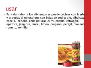 usar
• Para dar sabor a los alimentos se puede cocinar con hierbas
y especias al natural que son bajas en sodio: ajo, albahaca,
canela, cebolla, chile natural, curri, eneldo, estragón,
epazote, jengibre, laurel, limón, orégano, perejil, pimienta,
romero, tomillo.
 