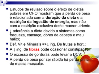  Estudos de revisão sobre o efeito de dietas
pobres em CHO mostram que a perda de peso
é relacionada com a duração da dieta e a
restrição da ingestão de energia, mas não
com a restrição exclusiva deste macronutriente.
 ↓ aderência a dieta devido a sintomas como
fraqueza, cansaço, dores de cabeça e mau
hálito;
 Def. Vit e Minerais =>↓ ing. De frutas e hort.;
 A ↓ ing. de fibras pode ocasionar constipação;
 O excesso de gorduras pode levar a DCV;
 A perda de peso por ser rápida há perda princ.
de massa muscular.
 