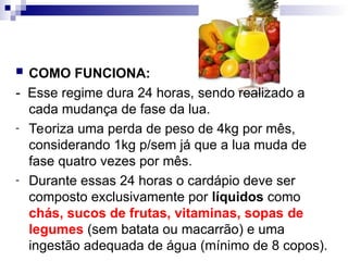  COMO FUNCIONA:
- Esse regime dura 24 horas, sendo realizado a
cada mudança de fase da lua.
- Teoriza uma perda de peso de 4kg por mês,
considerando 1kg p/sem já que a lua muda de
fase quatro vezes por mês.
- Durante essas 24 horas o cardápio deve ser
composto exclusivamente por líquidos como
chás, sucos de frutas, vitaminas, sopas de
legumes (sem batata ou macarrão) e uma
ingestão adequada de água (mínimo de 8 copos).
 