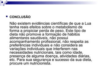  CONCLUSÃO
Não existem evidências científicas de que a Lua
tenha reais efeitos sobre o metabolismo de
forma a propiciar perda de peso. Este tipo de
dieta não promove a formação de hábitos
alimentares saudáveis, não possui
acompanhamento profissional, não respeita as
preferências individuais e não considera as
variações individuais que interferem nas
necessidades nutricionais, tais como idade,
presença de alguma doença, atividades diárias,
etc. Para sua segurança e sucesso da sua dieta,
procure um nutricionista.
 
