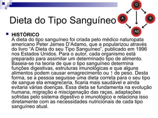 Dieta do Tipo Sanguíneo
 HISTÓRICO
A dieta do tipo sanguíneo foi criada pelo médico naturopata
americano Peter James D’Adamo, que a popularizou através
do livro “A Dieta do seu Tipo Sanguíneo”, publicado em 1996
nos Estados Unidos. Para o autor, cada organismo está
preparado para assimilar um determinado tipo de alimento.
Baseia-se na teoria de que o tipo sanguíneo determina
funções digestivas, estruturas imunológicas e que alguns
alimentos podem causar emagrecimento ou ↑ de peso. Desta
forma, se a pessoa seguisse uma dieta correta para o seu tipo
de sangue ela emagreceria, ficaria mais saudável e ainda
evitaria várias doenças. Essa dieta se fundamenta na evolução
humana, migração e miscigenação das raças, adaptações
sofridas pelo sistema digestivo e imunológico e relaciona isso
diretamente com as necessidades nutricionais de cada tipo
sanguíneo atual.
 