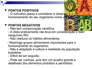  PONTOS POSITIVOS
- O indivíduo passa a considerar e observar o
funcionamento do seu organismo como um todo.
 PONTOS NEGATIVOS
- Não tem comprovação científica.
- A dieta praticamente não leva em consideração o fator
sanguíneo RH;
- Não reeduca os hábitos alimentares;
- Restringe grupos alimentares importantes para o
funcionamento do organismo;
- Não é adaptado à cultura e realidade da população
brasileira;
- Difícil de ser seguida;
- Pode ser confusa, pois tem um quadro grande e
detalhado dos alimentos proibidos e permitidos.
 