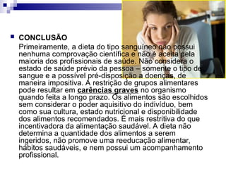  CONCLUSÃO
Primeiramente, a dieta do tipo sanguíneo não possui
nenhuma comprovação científica e não é aceita pela
maioria dos profissionais de saúde. Não considera o
estado de saúde prévio da pessoa – somente o tipo de
sangue e a possível pré-disposição a doenças, de
maneira impositiva. A restrição de grupos alimentares
pode resultar em carências graves no organismo
quando feita a longo prazo. Os alimentos são escolhidos
sem considerar o poder aquisitivo do indivíduo, bem
como sua cultura, estado nutricional e disponibilidade
dos alimentos recomendados. É mais restritiva do que
incentivadora da alimentação saudável. A dieta não
determina a quantidade dos alimentos a serem
ingeridos, não promove uma reeducação alimentar,
hábitos saudáveis, e nem possui um acompanhamento
profissional.
 