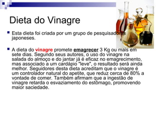Dieta do Vinagre
 Esta dieta foi criada por um grupo de pesquisadores
japoneses.
 A dieta do vinagre promete emagrecer 3 Kg ou mais em
sete dias. Segundo seus autores, o uso do vinagre na
salada do almoço e do jantar já é eficaz no emagrecimento,
mas associado a um cardápio "leve", o resultado será ainda
melhor. Seguidores desta dieta acreditam que o vinagre é
um controlador natural do apetite, que reduz cerca de 80% a
vontade de comer. Também afirmam que a ingestão de
vinagre retarda o esvaziamento do estômago, promovendo
maior saciedade.
 