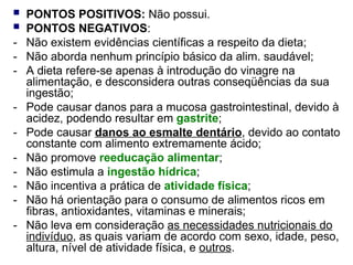  PONTOS POSITIVOS: Não possui.
 PONTOS NEGATIVOS:
- Não existem evidências científicas a respeito da dieta;
- Não aborda nenhum princípio básico da alim. saudável;
- A dieta refere-se apenas à introdução do vinagre na
alimentação, e desconsidera outras conseqüências da sua
ingestão;
- Pode causar danos para a mucosa gastrointestinal, devido à
acidez, podendo resultar em gastrite;
- Pode causar danos ao esmalte dentário, devido ao contato
constante com alimento extremamente ácido;
- Não promove reeducação alimentar;
- Não estimula a ingestão hídrica;
- Não incentiva a prática de atividade física;
- Não há orientação para o consumo de alimentos ricos em
fibras, antioxidantes, vitaminas e minerais;
- Não leva em consideração as necessidades nutricionais do
indivíduo, as quais variam de acordo com sexo, idade, peso,
altura, nível de atividade física, e outros.
 