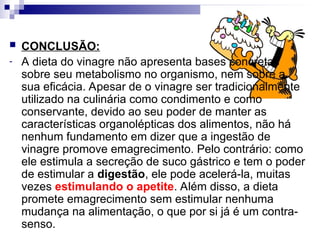  CONCLUSÃO:
- A dieta do vinagre não apresenta bases concretas
sobre seu metabolismo no organismo, nem sobre a
sua eficácia. Apesar de o vinagre ser tradicionalmente
utilizado na culinária como condimento e como
conservante, devido ao seu poder de manter as
características organolépticas dos alimentos, não há
nenhum fundamento em dizer que a ingestão de
vinagre promove emagrecimento. Pelo contrário: como
ele estimula a secreção de suco gástrico e tem o poder
de estimular a digestão, ele pode acelerá-la, muitas
vezes estimulando o apetite. Além disso, a dieta
promete emagrecimento sem estimular nenhuma
mudança na alimentação, o que por si já é um contra-
senso.
 