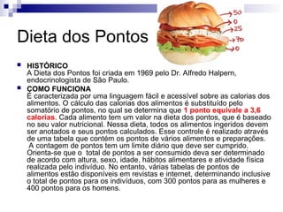 Dieta dos Pontos
 HISTÓRICO
A Dieta dos Pontos foi criada em 1969 pelo Dr. Alfredo Halpern,
endocrinologista de São Paulo.
 COMO FUNCIONA
É caracterizada por uma linguagem fácil e acessível sobre as calorias dos
alimentos. O cálculo das calorias dos alimentos é substituído pelo
somatório de pontos, no qual se determina que 1 ponto equivale a 3,6
calorias. Cada alimento tem um valor na dieta dos pontos, que é baseado
no seu valor nutricional. Nessa dieta, todos os alimentos ingeridos devem
ser anotados e seus pontos calculados. Esse controle é realizado através
de uma tabela que contém os pontos de vários alimentos e preparações.
A contagem de pontos tem um limite diário que deve ser cumprido.
Orienta-se que o total de pontos a ser consumido deva ser determinado
de acordo com altura, sexo, idade, hábitos alimentares e atividade física
realizada pelo indivíduo. No entanto, várias tabelas de pontos de
alimentos estão disponíveis em revistas e internet, determinando inclusive
o total de pontos para os indivíduos, com 300 pontos para as mulheres e
400 pontos para os homens.
 